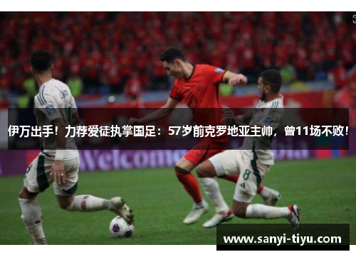伊万出手！力荐爱徒执掌国足：57岁前克罗地亚主帅，曾11场不败！