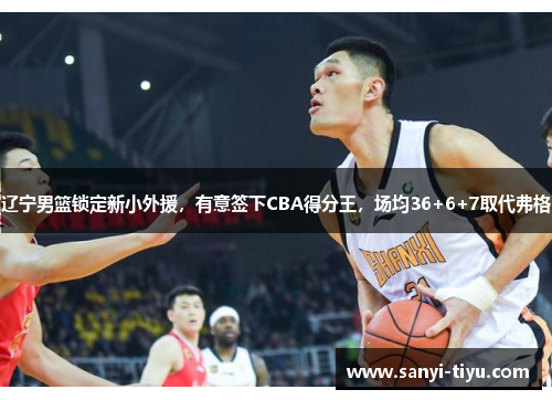 辽宁男篮锁定新小外援，有意签下CBA得分王，场均36+6+7取代弗格